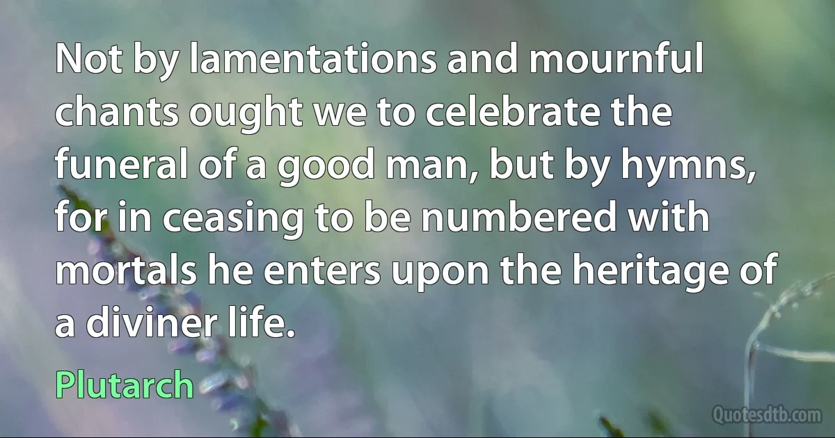 Not by lamentations and mournful chants ought we to celebrate the funeral of a good man, but by hymns, for in ceasing to be numbered with mortals he enters upon the heritage of a diviner life. (Plutarch)