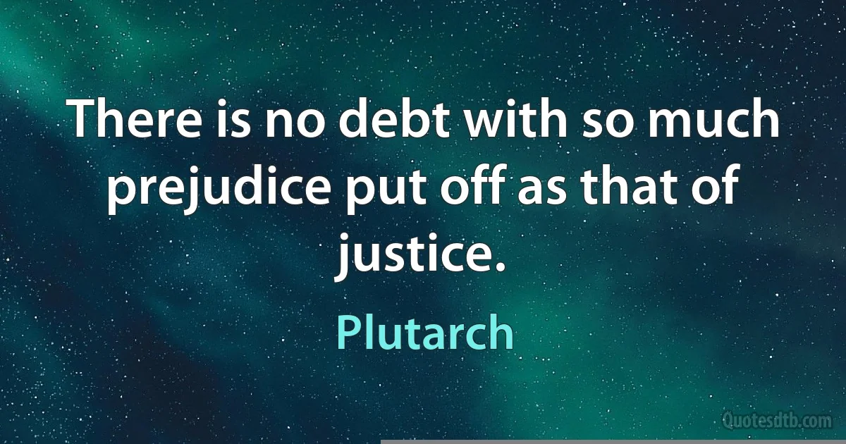 There is no debt with so much prejudice put off as that of justice. (Plutarch)