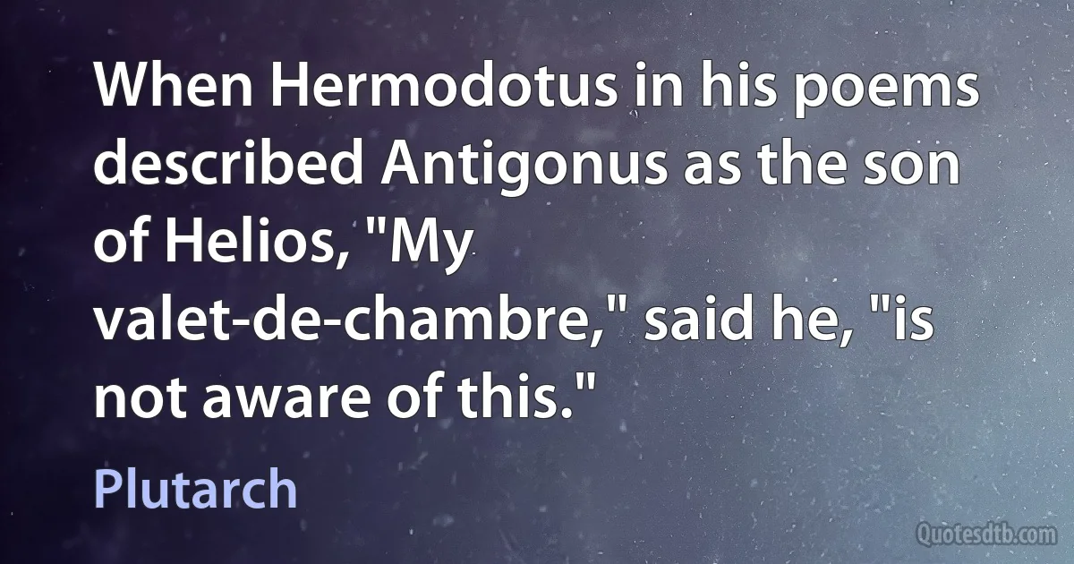 When Hermodotus in his poems described Antigonus as the son of Helios, "My valet-de-chambre," said he, "is not aware of this." (Plutarch)