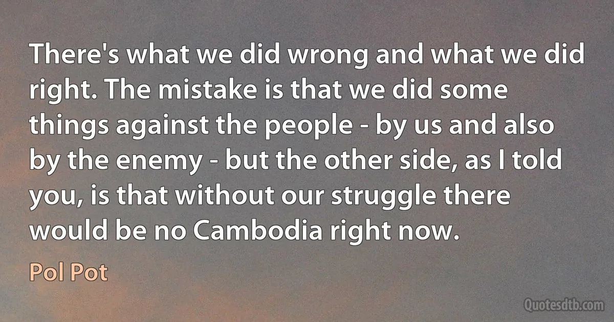 There's what we did wrong and what we did right. The mistake is that we did some things against the people - by us and also by the enemy - but the other side, as I told you, is that without our struggle there would be no Cambodia right now. (Pol Pot)