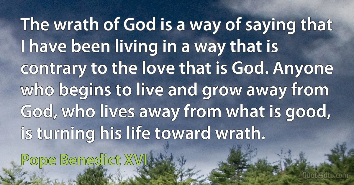 The wrath of God is a way of saying that I have been living in a way that is contrary to the love that is God. Anyone who begins to live and grow away from God, who lives away from what is good, is turning his life toward wrath. (Pope Benedict XVI)