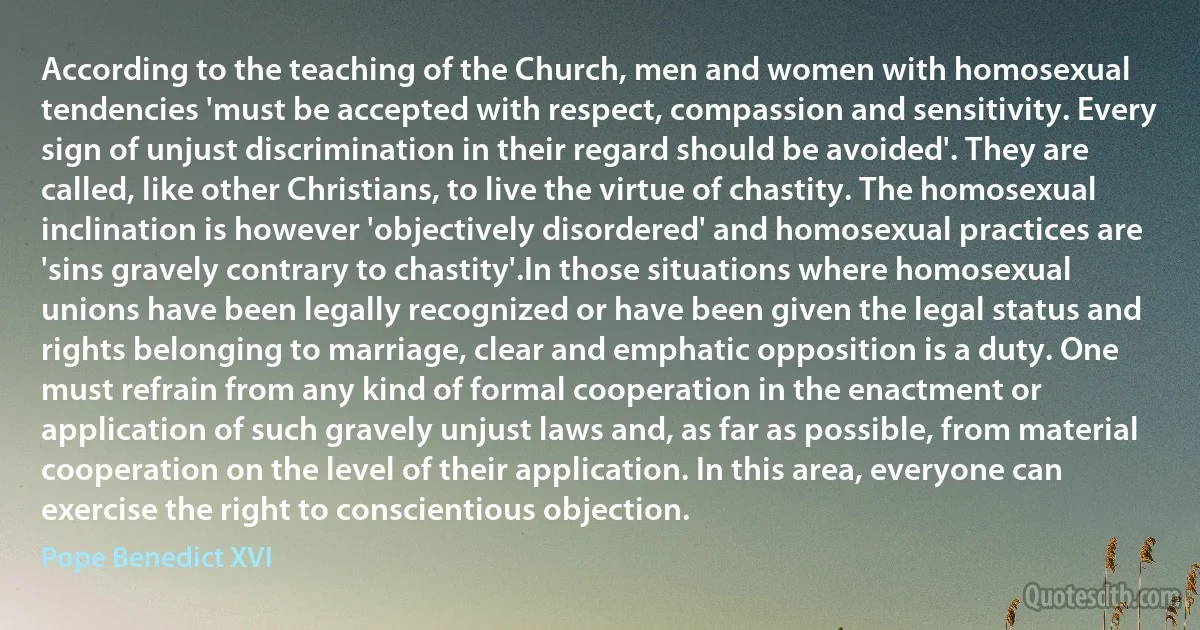 According to the teaching of the Church, men and women with homosexual tendencies 'must be accepted with respect, compassion and sensitivity. Every sign of unjust discrimination in their regard should be avoided'. They are called, like other Christians, to live the virtue of chastity. The homosexual inclination is however 'objectively disordered' and homosexual practices are 'sins gravely contrary to chastity'.In those situations where homosexual unions have been legally recognized or have been given the legal status and rights belonging to marriage, clear and emphatic opposition is a duty. One must refrain from any kind of formal cooperation in the enactment or application of such gravely unjust laws and, as far as possible, from material cooperation on the level of their application. In this area, everyone can exercise the right to conscientious objection. (Pope Benedict XVI)