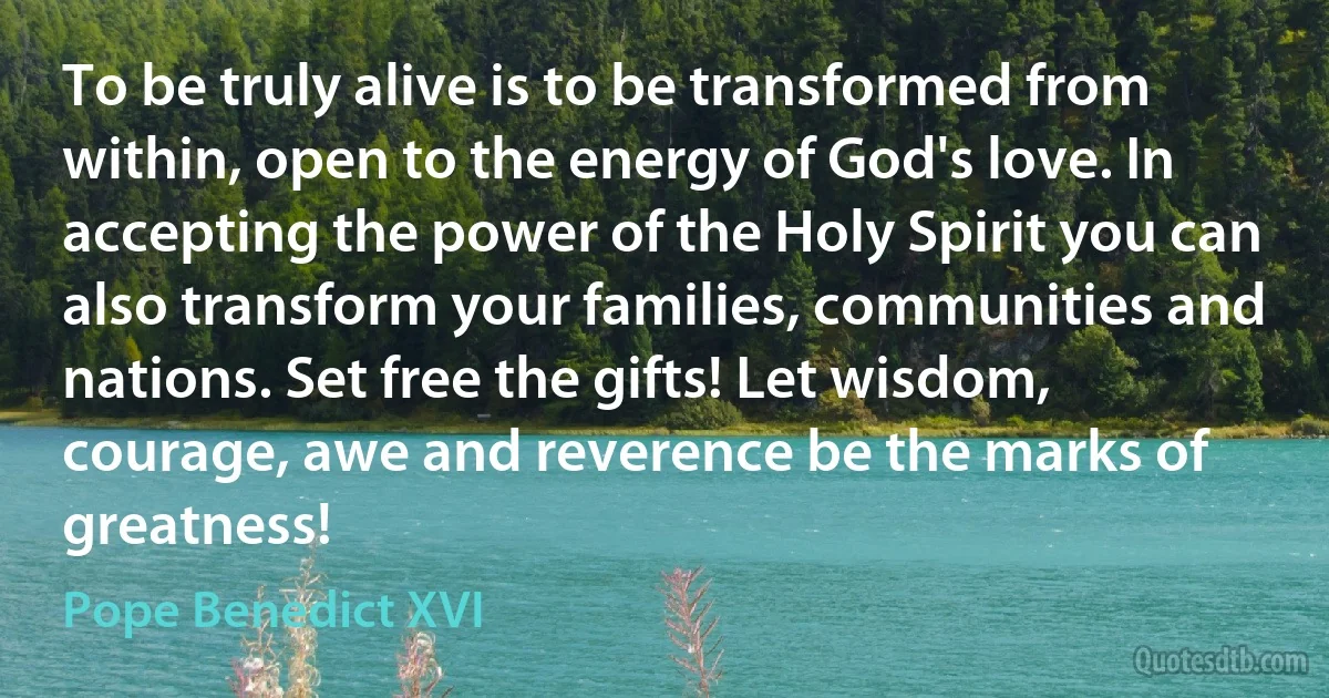 To be truly alive is to be transformed from within, open to the energy of God's love. In accepting the power of the Holy Spirit you can also transform your families, communities and nations. Set free the gifts! Let wisdom, courage, awe and reverence be the marks of greatness! (Pope Benedict XVI)