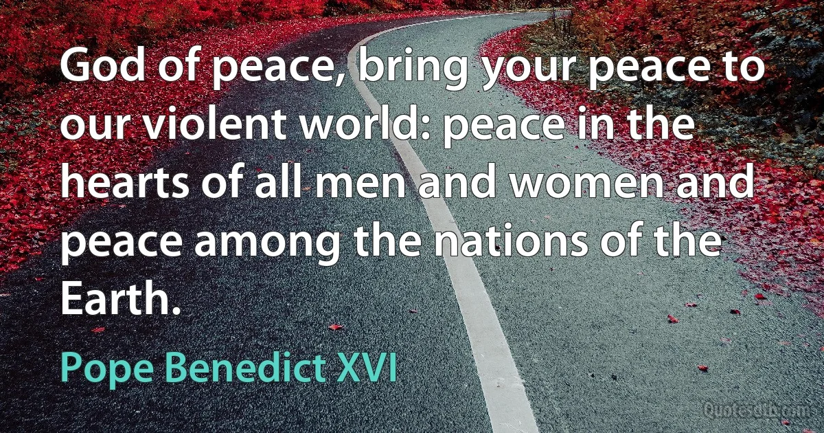 God of peace, bring your peace to our violent world: peace in the hearts of all men and women and peace among the nations of the Earth. (Pope Benedict XVI)