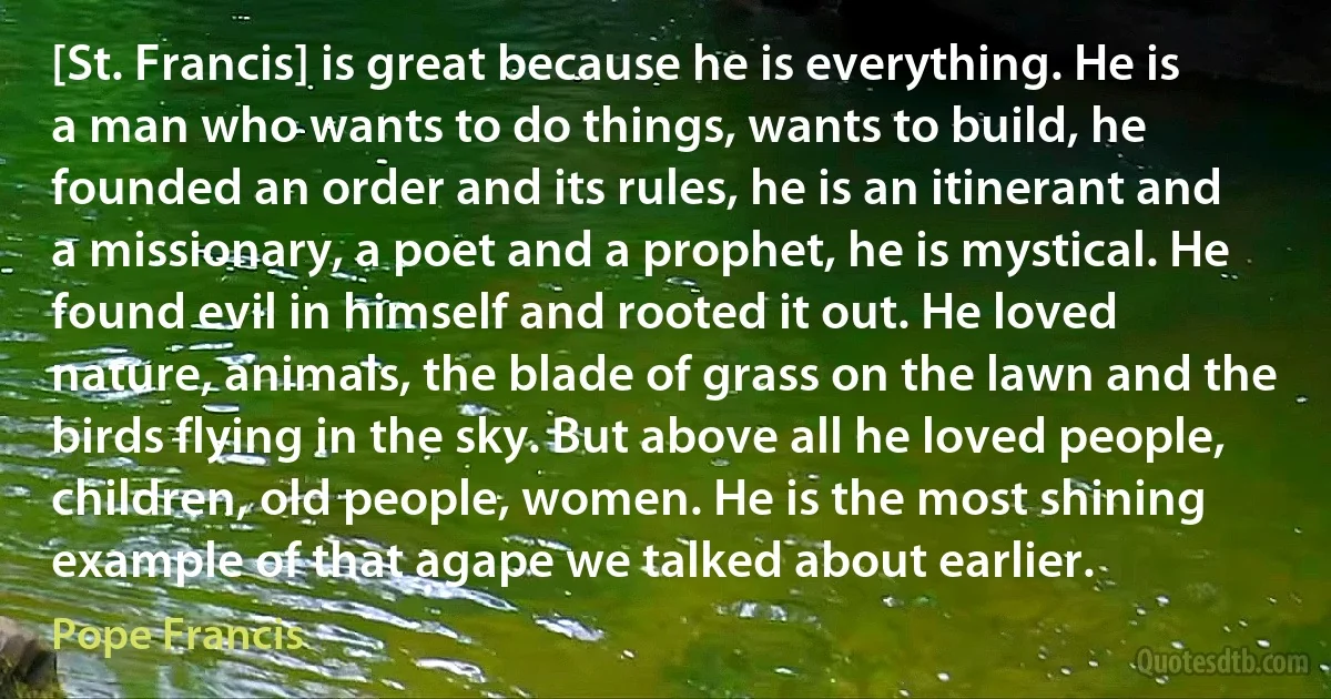 [St. Francis] is great because he is everything. He is a man who wants to do things, wants to build, he founded an order and its rules, he is an itinerant and a missionary, a poet and a prophet, he is mystical. He found evil in himself and rooted it out. He loved nature, animals, the blade of grass on the lawn and the birds flying in the sky. But above all he loved people, children, old people, women. He is the most shining example of that agape we talked about earlier. (Pope Francis)