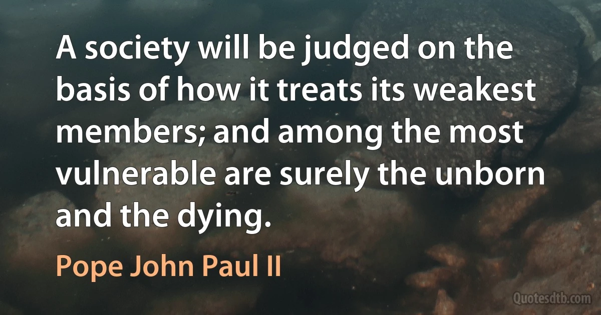 A society will be judged on the basis of how it treats its weakest members; and among the most vulnerable are surely the unborn and the dying. (Pope John Paul II)