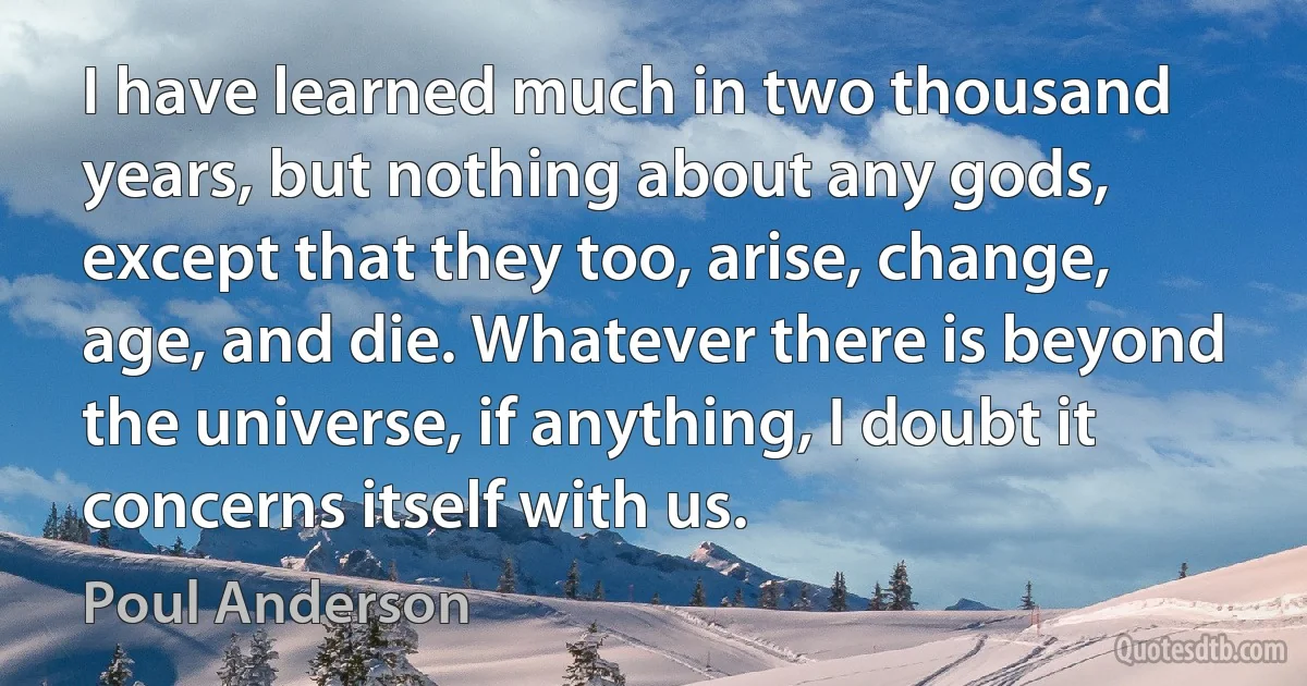 I have learned much in two thousand years, but nothing about any gods, except that they too, arise, change, age, and die. Whatever there is beyond the universe, if anything, I doubt it concerns itself with us. (Poul Anderson)