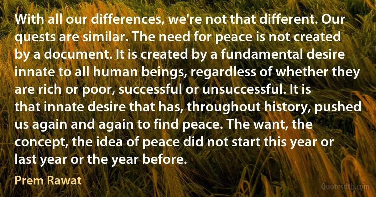 With all our differences, we're not that different. Our quests are similar. The need for peace is not created by a document. It is created by a fundamental desire innate to all human beings, regardless of whether they are rich or poor, successful or unsuccessful. It is that innate desire that has, throughout history, pushed us again and again to find peace. The want, the concept, the idea of peace did not start this year or last year or the year before. (Prem Rawat)