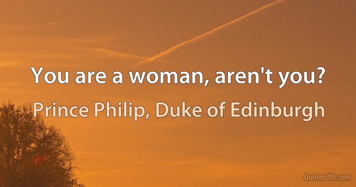 You are a woman, aren't you? (Prince Philip, Duke of Edinburgh)