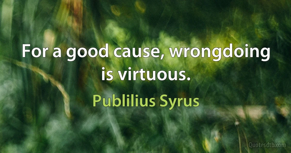 For a good cause, wrongdoing is virtuous. (Publilius Syrus)