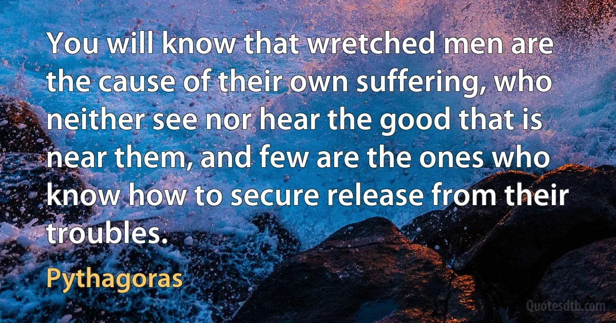 You will know that wretched men are the cause of their own suffering, who neither see nor hear the good that is near them, and few are the ones who know how to secure release from their troubles. (Pythagoras)