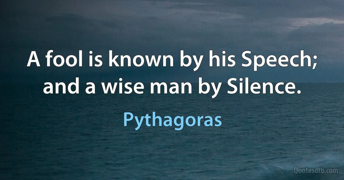 A fool is known by his Speech; and a wise man by Silence. (Pythagoras)