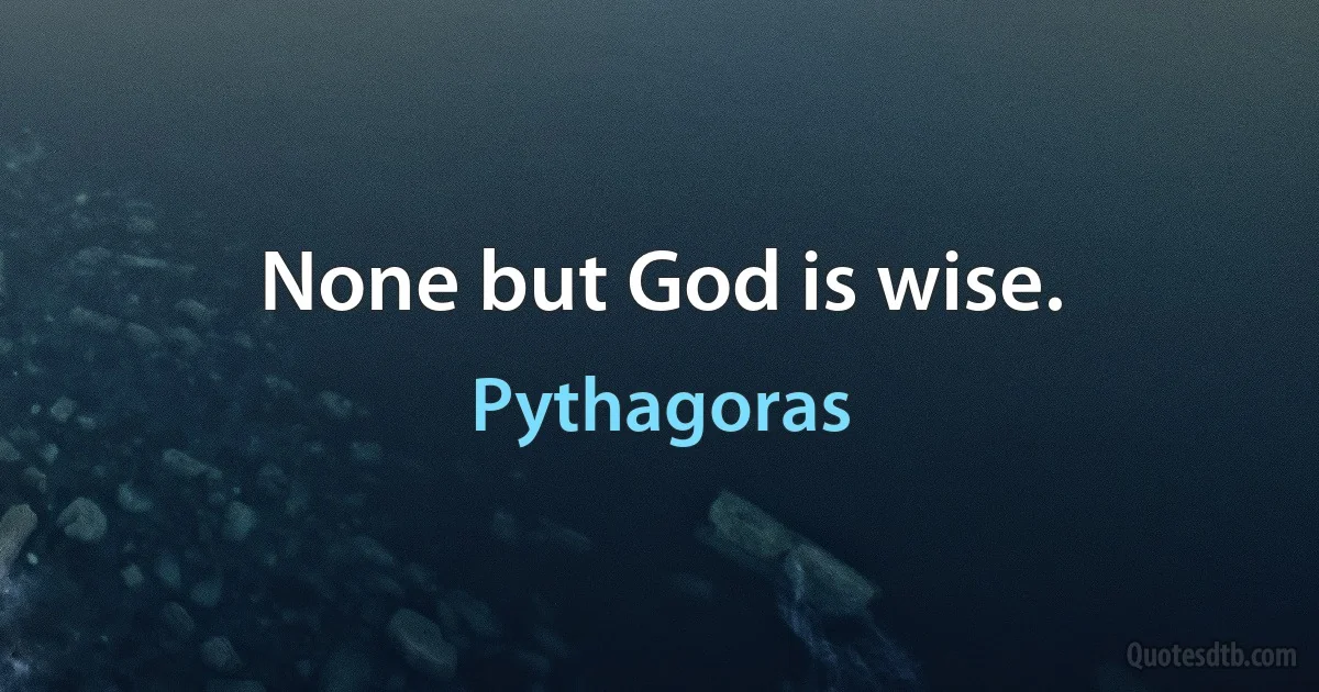 None but God is wise. (Pythagoras)