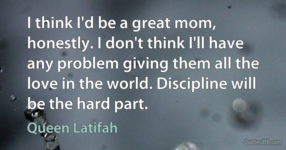 I think I'd be a great mom, honestly. I don't think I'll have any problem giving them all the love in the world. Discipline will be the hard part. (Queen Latifah)