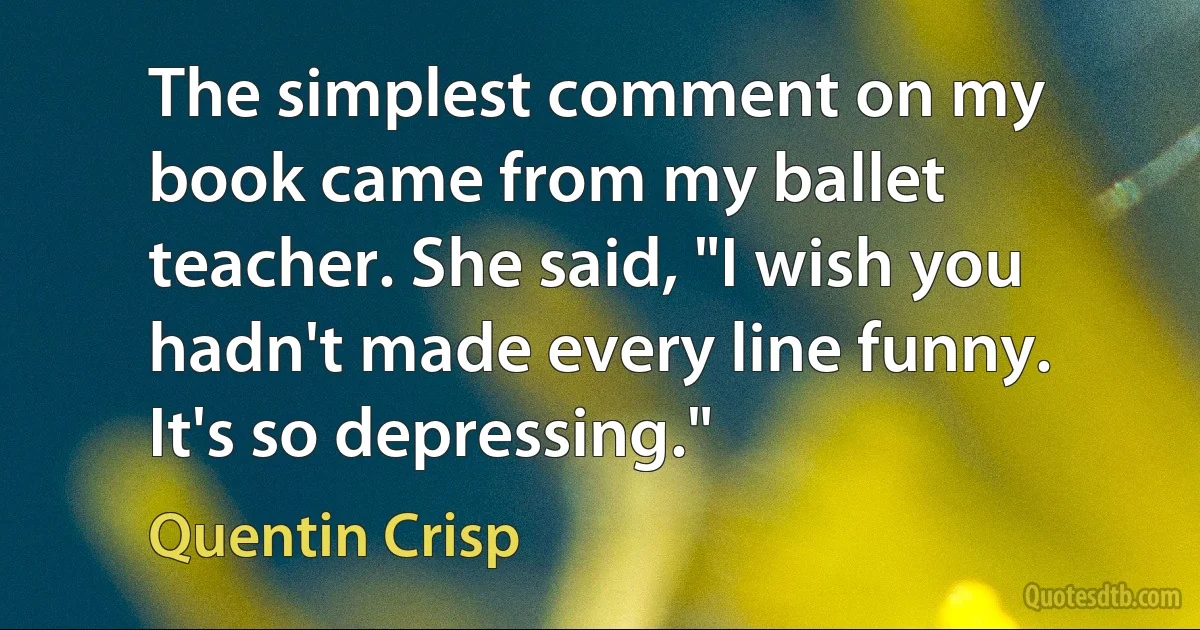 The simplest comment on my book came from my ballet teacher. She said, "I wish you hadn't made every line funny. It's so depressing." (Quentin Crisp)