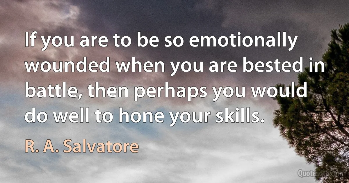 If you are to be so emotionally wounded when you are bested in battle, then perhaps you would do well to hone your skills. (R. A. Salvatore)