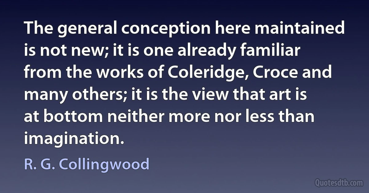 The general conception here maintained is not new; it is one already familiar from the works of Coleridge, Croce and many others; it is the view that art is at bottom neither more nor less than imagination. (R. G. Collingwood)