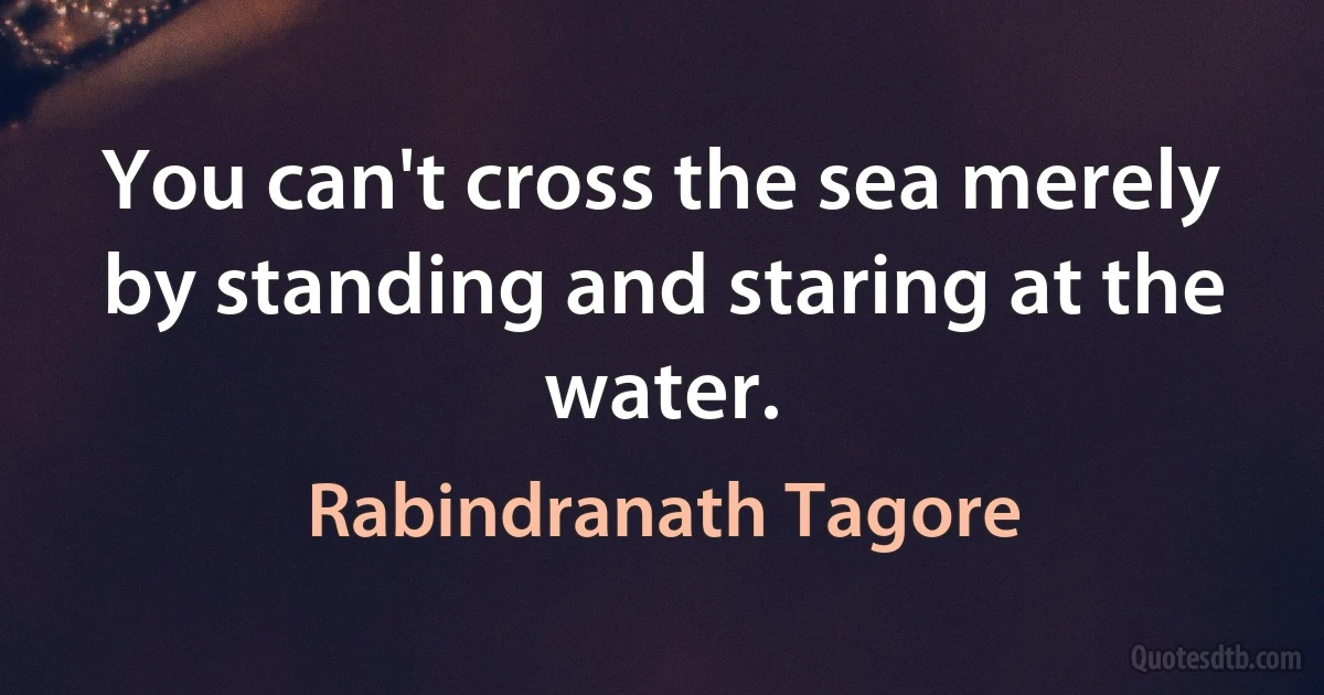 You can't cross the sea merely by standing and staring at the water. (Rabindranath Tagore)