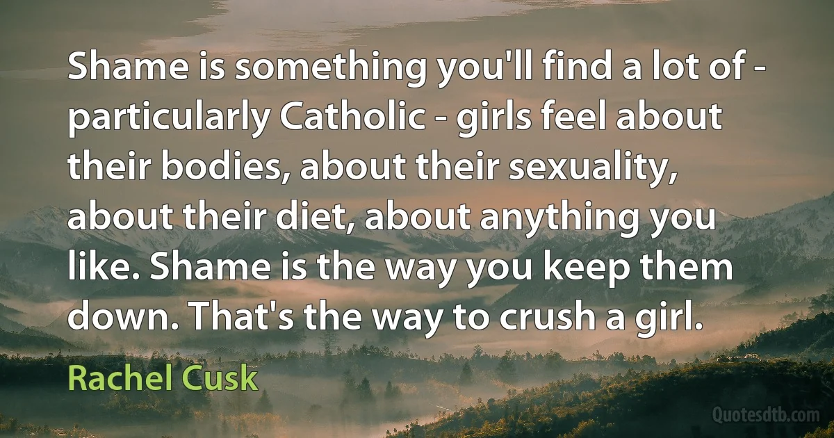 Shame is something you'll find a lot of - particularly Catholic - girls feel about their bodies, about their sexuality, about their diet, about anything you like. Shame is the way you keep them down. That's the way to crush a girl. (Rachel Cusk)