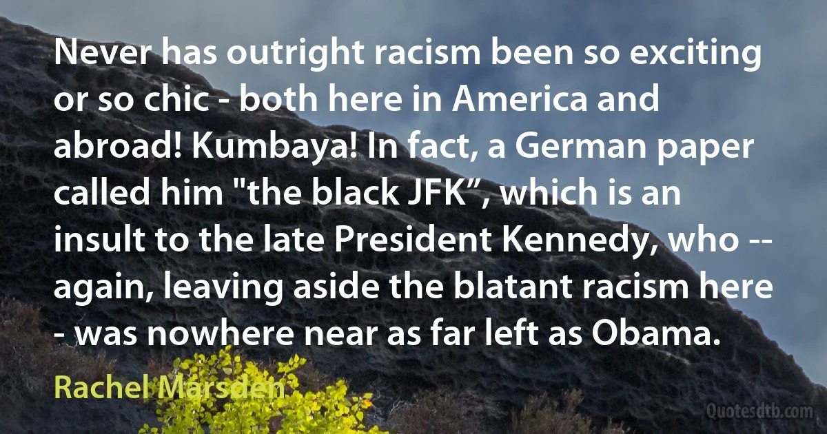 Never has outright racism been so exciting or so chic - both here in America and abroad! Kumbaya! In fact, a German paper called him "the black JFK”, which is an insult to the late President Kennedy, who -- again, leaving aside the blatant racism here - was nowhere near as far left as Obama. (Rachel Marsden)