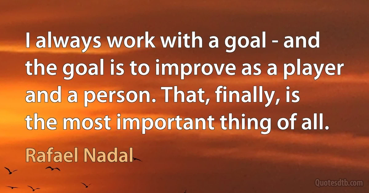 I always work with a goal - and the goal is to improve as a player and a person. That, finally, is the most important thing of all. (Rafael Nadal)