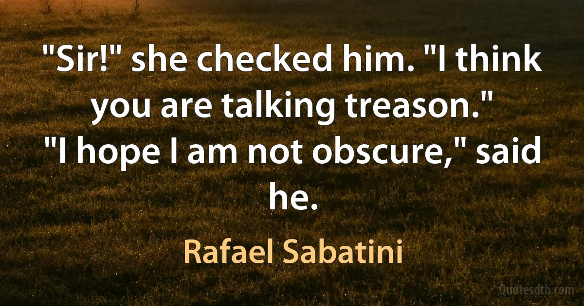 "Sir!" she checked him. "I think you are talking treason."
"I hope I am not obscure," said he. (Rafael Sabatini)