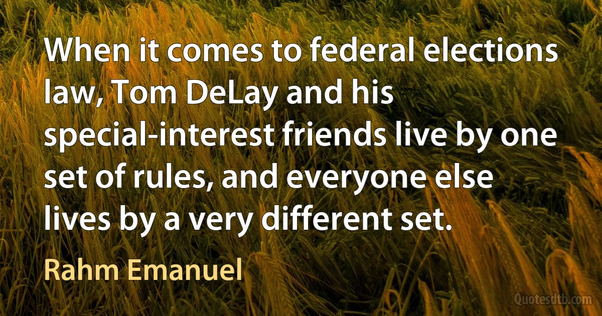 When it comes to federal elections law, Tom DeLay and his special-interest friends live by one set of rules, and everyone else lives by a very different set. (Rahm Emanuel)