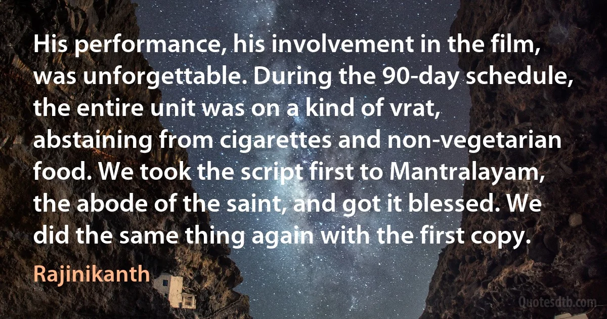 His performance, his involvement in the film, was unforgettable. During the 90-day schedule, the entire unit was on a kind of vrat, abstaining from cigarettes and non-vegetarian food. We took the script first to Mantralayam, the abode of the saint, and got it blessed. We did the same thing again with the first copy. (Rajinikanth)