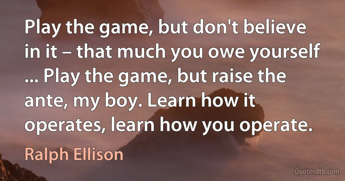 Play the game, but don't believe in it – that much you owe yourself ... Play the game, but raise the ante, my boy. Learn how it operates, learn how you operate. (Ralph Ellison)