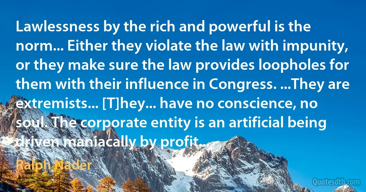 Lawlessness by the rich and powerful is the norm... Either they violate the law with impunity, or they make sure the law provides loopholes for them with their influence in Congress. ...They are extremists... [T]hey... have no conscience, no soul. The corporate entity is an artificial being driven maniacally by profit... (Ralph Nader)