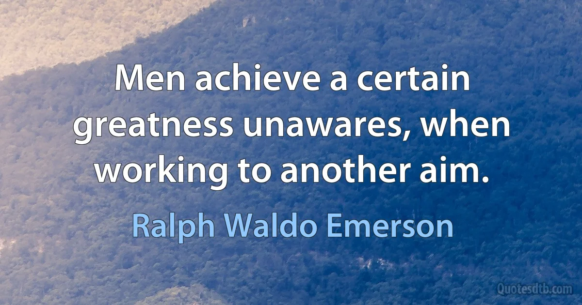 Men achieve a certain greatness unawares, when working to another aim. (Ralph Waldo Emerson)