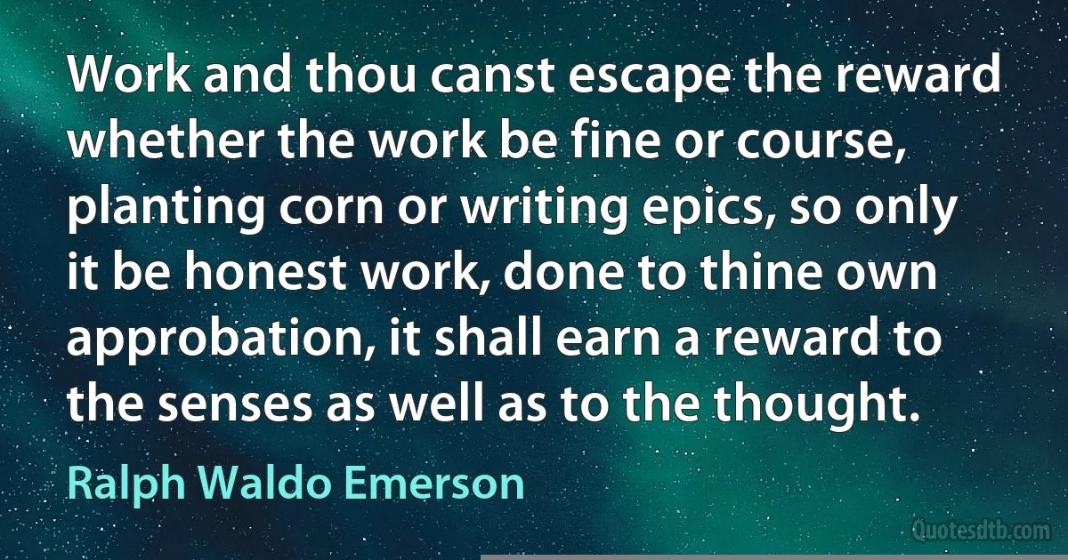 Work and thou canst escape the reward whether the work be fine or course, planting corn or writing epics, so only it be honest work, done to thine own approbation, it shall earn a reward to the senses as well as to the thought. (Ralph Waldo Emerson)