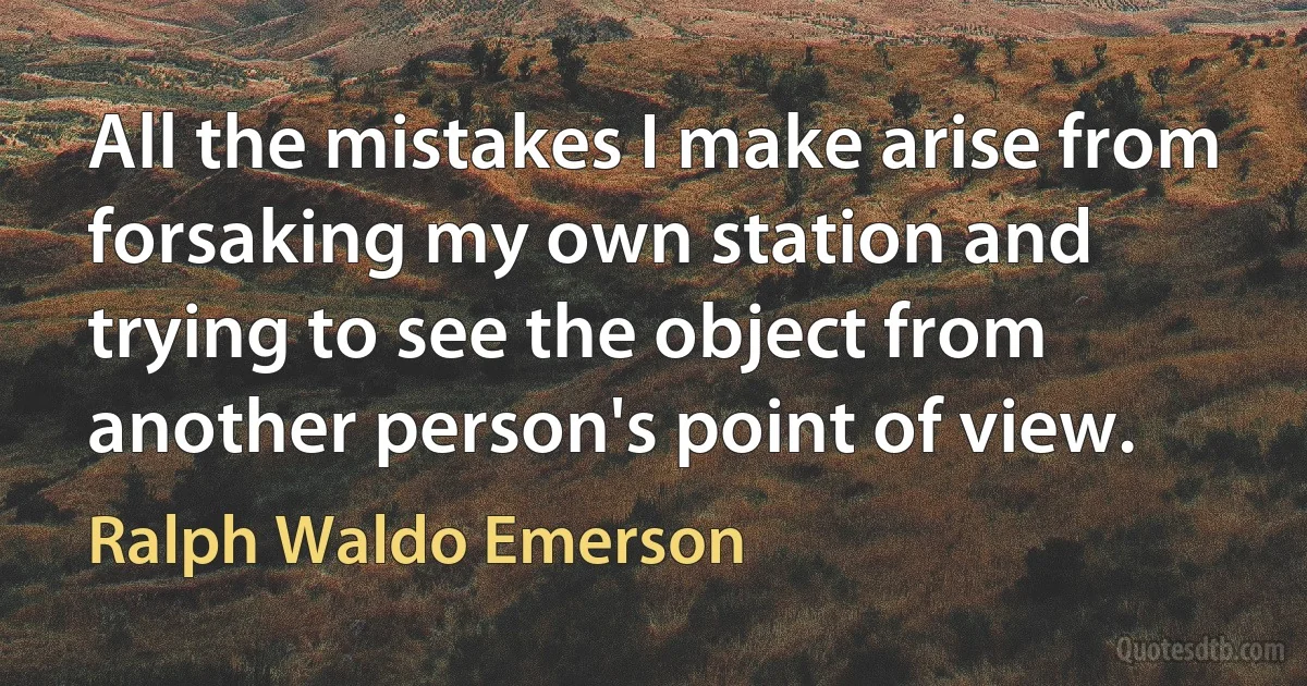 All the mistakes I make arise from forsaking my own station and trying to see the object from another person's point of view. (Ralph Waldo Emerson)