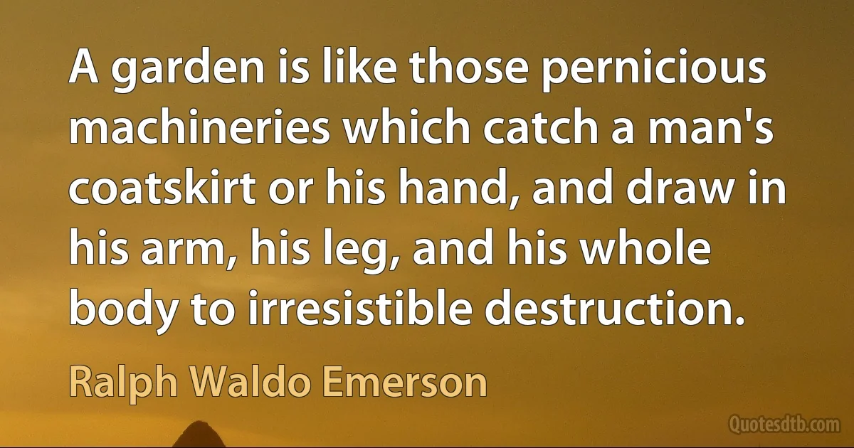 A garden is like those pernicious machineries which catch a man's coatskirt or his hand, and draw in his arm, his leg, and his whole body to irresistible destruction. (Ralph Waldo Emerson)