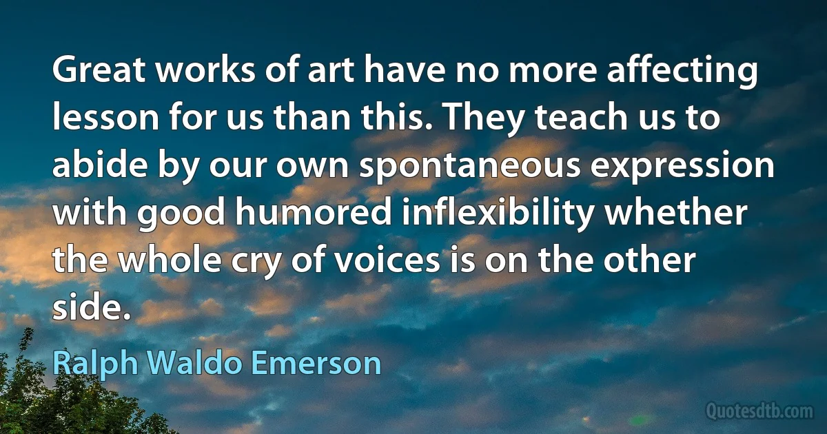 Great works of art have no more affecting lesson for us than this. They teach us to abide by our own spontaneous expression with good humored inflexibility whether the whole cry of voices is on the other side. (Ralph Waldo Emerson)