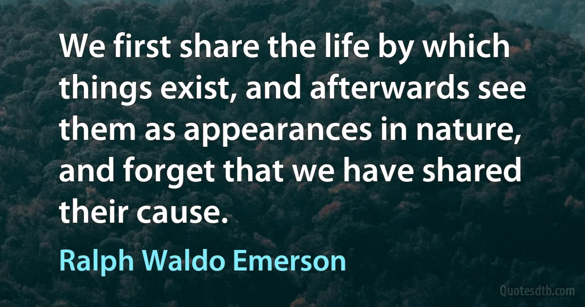 We first share the life by which things exist, and afterwards see them as appearances in nature, and forget that we have shared their cause. (Ralph Waldo Emerson)