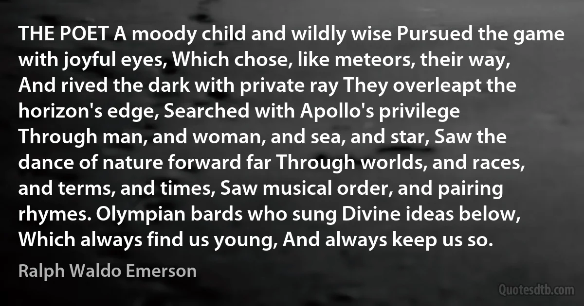 THE POET A moody child and wildly wise Pursued the game with joyful eyes, Which chose, like meteors, their way, And rived the dark with private ray They overleapt the horizon's edge, Searched with Apollo's privilege Through man, and woman, and sea, and star, Saw the dance of nature forward far Through worlds, and races, and terms, and times, Saw musical order, and pairing rhymes. Olympian bards who sung Divine ideas below, Which always find us young, And always keep us so. (Ralph Waldo Emerson)