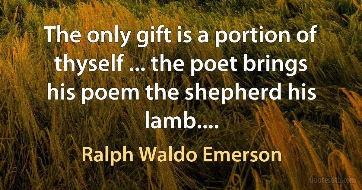 The only gift is a portion of thyself ... the poet brings his poem the shepherd his lamb.... (Ralph Waldo Emerson)