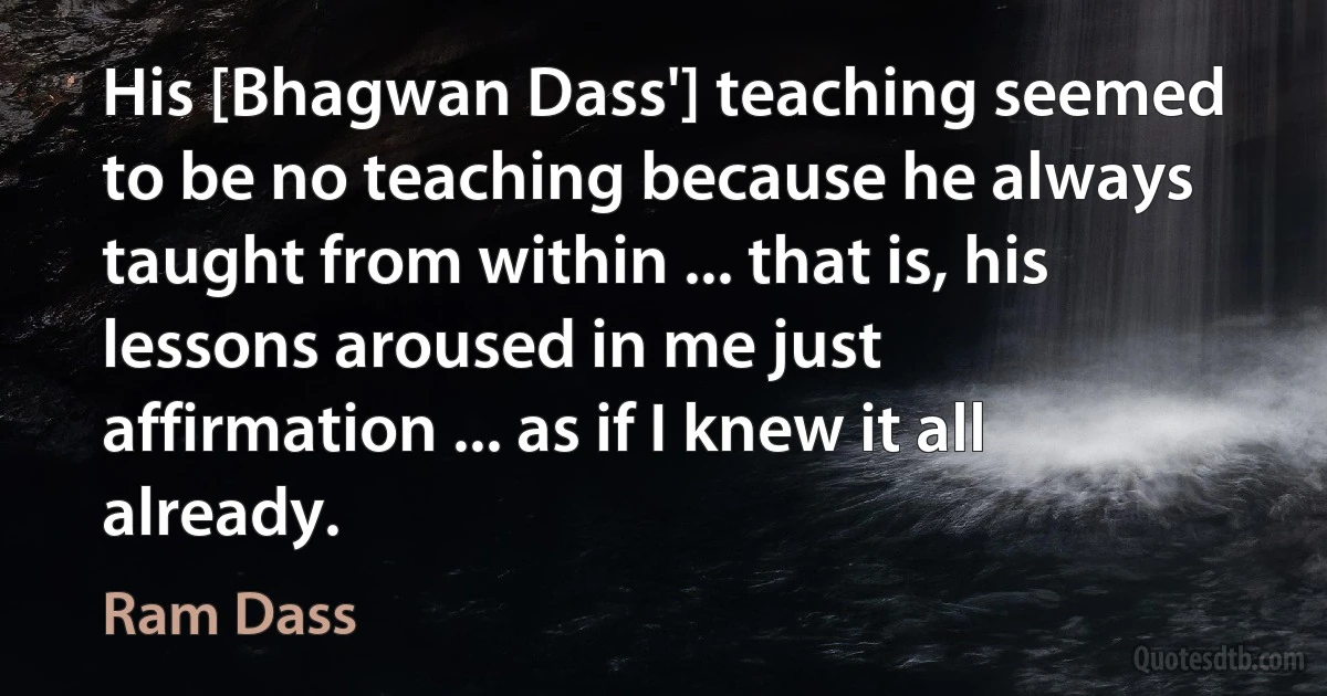 His [Bhagwan Dass'] teaching seemed to be no teaching because he always taught from within ... that is, his lessons aroused in me just affirmation ... as if I knew it all already. (Ram Dass)