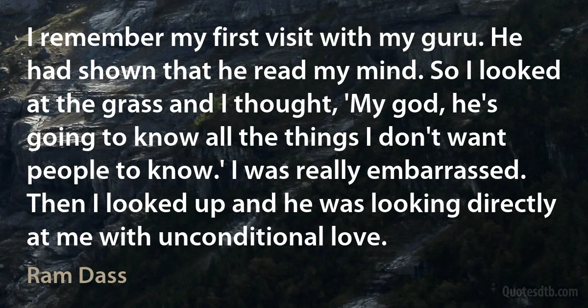 I remember my first visit with my guru. He had shown that he read my mind. So I looked at the grass and I thought, 'My god, he's going to know all the things I don't want people to know.' I was really embarrassed. Then I looked up and he was looking directly at me with unconditional love. (Ram Dass)