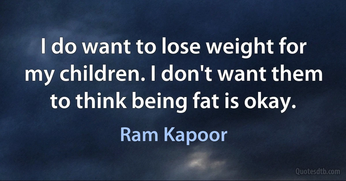 I do want to lose weight for my children. I don't want them to think being fat is okay. (Ram Kapoor)