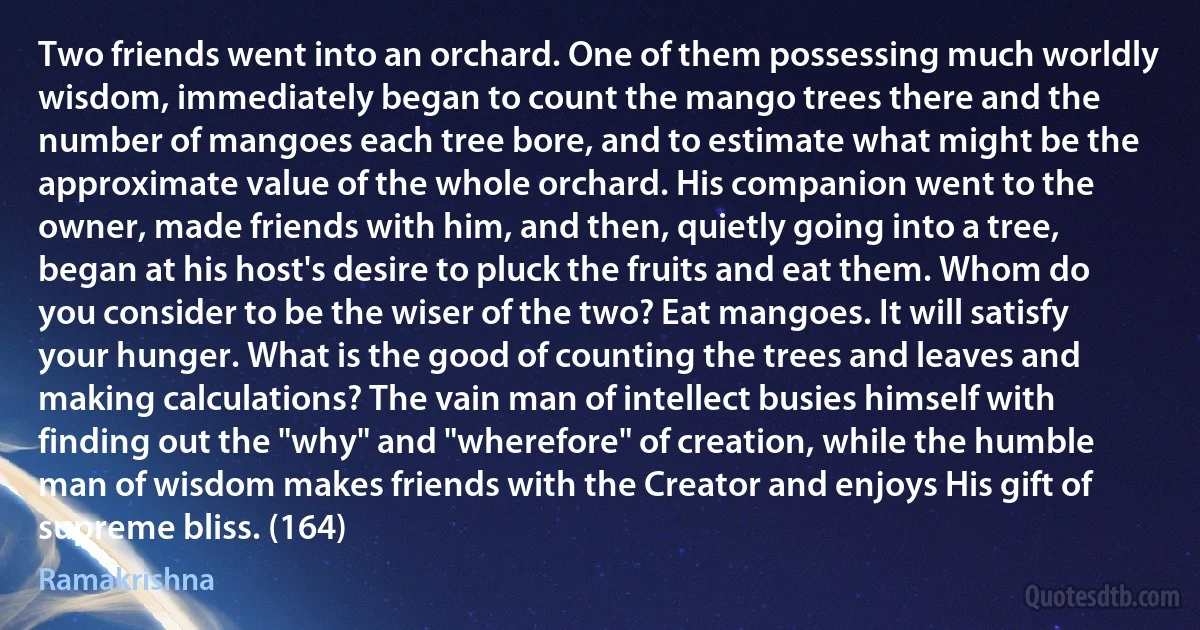 Two friends went into an orchard. One of them possessing much worldly wisdom, immediately began to count the mango trees there and the number of mangoes each tree bore, and to estimate what might be the approximate value of the whole orchard. His companion went to the owner, made friends with him, and then, quietly going into a tree, began at his host's desire to pluck the fruits and eat them. Whom do you consider to be the wiser of the two? Eat mangoes. It will satisfy your hunger. What is the good of counting the trees and leaves and making calculations? The vain man of intellect busies himself with finding out the "why" and "wherefore" of creation, while the humble man of wisdom makes friends with the Creator and enjoys His gift of supreme bliss. (164) (Ramakrishna)