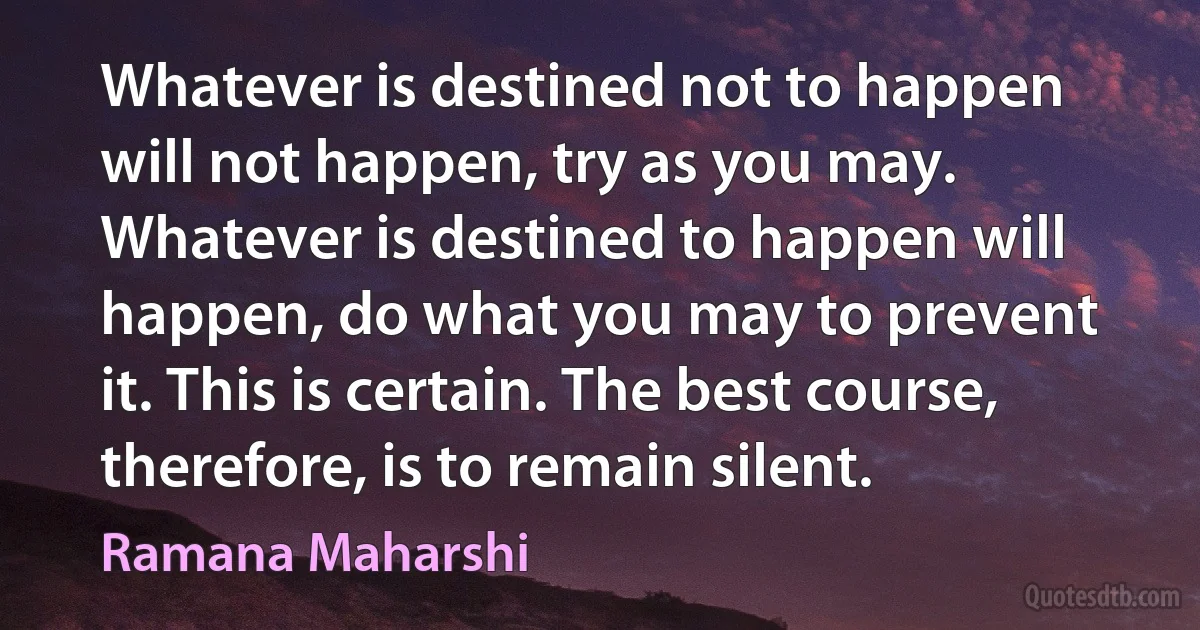 Whatever is destined not to happen will not happen, try as you may. Whatever is destined to happen will happen, do what you may to prevent it. This is certain. The best course, therefore, is to remain silent. (Ramana Maharshi)