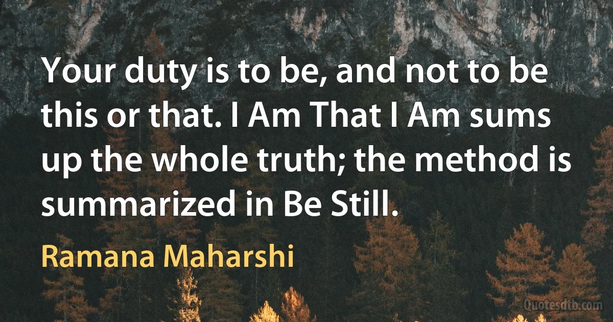 Your duty is to be, and not to be this or that. I Am That I Am sums up the whole truth; the method is summarized in Be Still. (Ramana Maharshi)