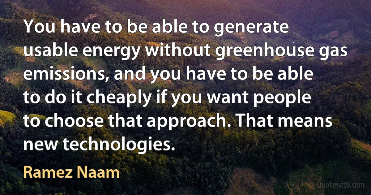 You have to be able to generate usable energy without greenhouse gas emissions, and you have to be able to do it cheaply if you want people to choose that approach. That means new technologies. (Ramez Naam)