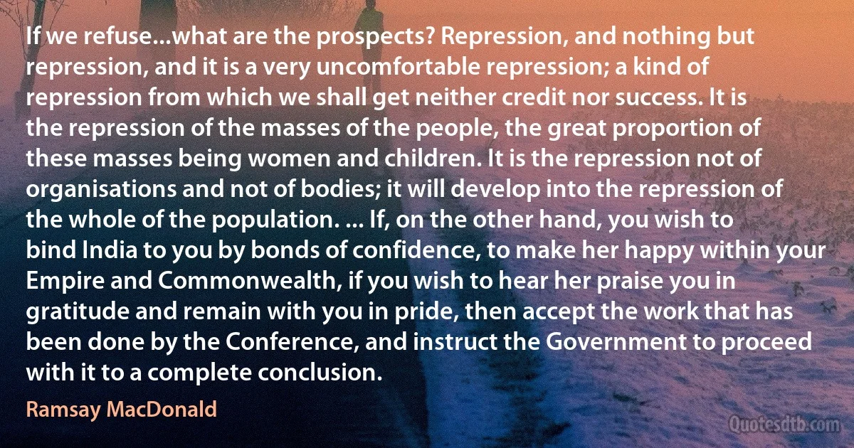 If we refuse...what are the prospects? Repression, and nothing but repression, and it is a very uncomfortable repression; a kind of repression from which we shall get neither credit nor success. It is the repression of the masses of the people, the great proportion of these masses being women and children. It is the repression not of organisations and not of bodies; it will develop into the repression of the whole of the population. ... If, on the other hand, you wish to bind India to you by bonds of confidence, to make her happy within your Empire and Commonwealth, if you wish to hear her praise you in gratitude and remain with you in pride, then accept the work that has been done by the Conference, and instruct the Government to proceed with it to a complete conclusion. (Ramsay MacDonald)