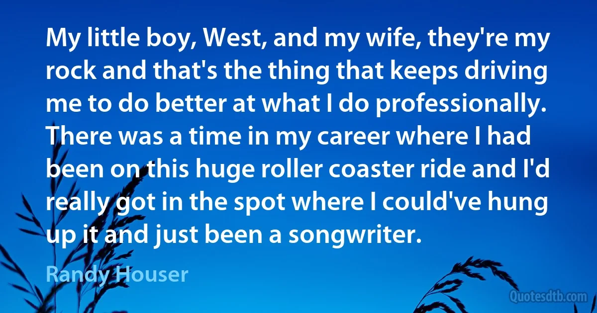 My little boy, West, and my wife, they're my rock and that's the thing that keeps driving me to do better at what I do professionally. There was a time in my career where I had been on this huge roller coaster ride and I'd really got in the spot where I could've hung up it and just been a songwriter. (Randy Houser)
