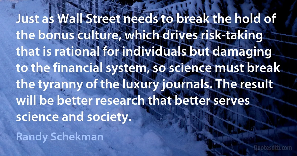 Just as Wall Street needs to break the hold of the bonus culture, which drives risk-taking that is rational for individuals but damaging to the financial system, so science must break the tyranny of the luxury journals. The result will be better research that better serves science and society. (Randy Schekman)