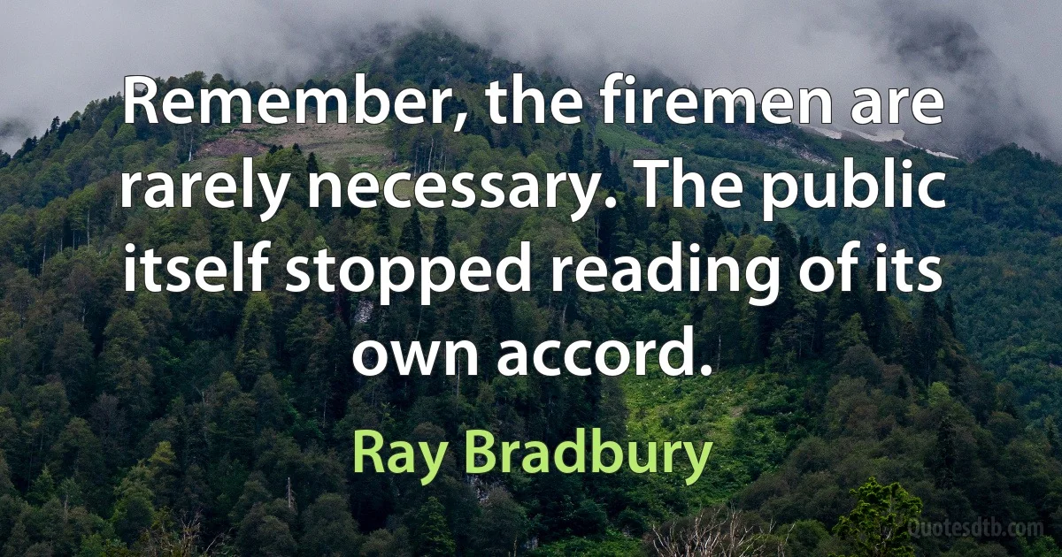 Remember, the firemen are rarely necessary. The public itself stopped reading of its own accord. (Ray Bradbury)