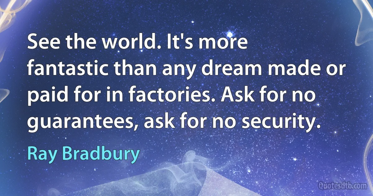 See the world. It's more fantastic than any dream made or paid for in factories. Ask for no guarantees, ask for no security. (Ray Bradbury)